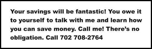 Your savings will be fantastic! You owe it to yourself to talk with me and learn how you can save money. Call me! There’s no obligation. Call 702 708-2764