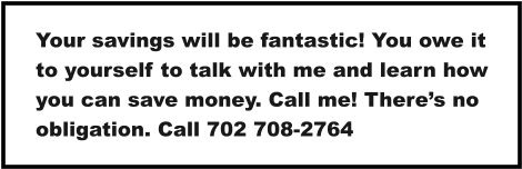 Your savings will be fantastic! You owe it to yourself to talk with me and learn how you can save money. Call me! There’s no obligation. Call 702 708-2764