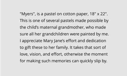 "Myers", is a pastel on cotton paper, 18" x 22".   This is one of several pastels made possible by the child’s maternal grandmother, who made sure all her grandchildren were painted by me. I appreciate Mary Jane’s effort and dedication to gift these to her family. It takes that sort of love, vision, and effort, otherwise the moment for making such memories can quickly slip by.