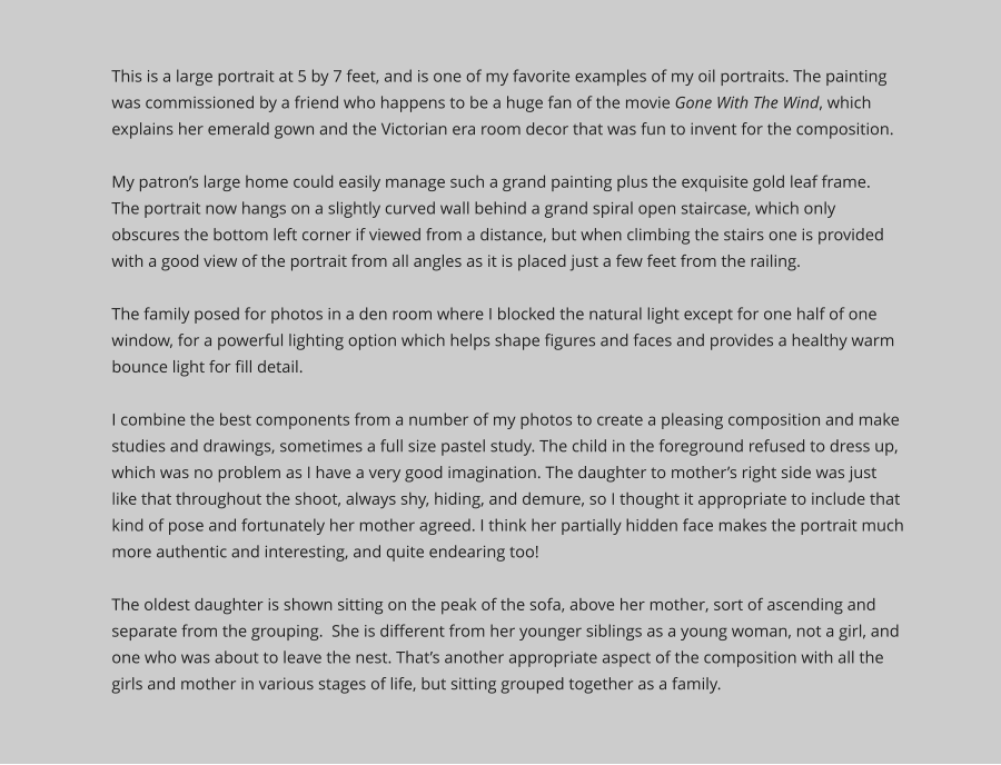 This is a large portrait at 5 by 7 feet, and is one of my favorite examples of my oil portraits. The painting was commissioned by a friend who happens to be a huge fan of the movie Gone With The Wind, which explains her emerald gown and the Victorian era room decor that was fun to invent for the composition.   My patron’s large home could easily manage such a grand painting plus the exquisite gold leaf frame.  The portrait now hangs on a slightly curved wall behind a grand spiral open staircase, which only obscures the bottom left corner if viewed from a distance, but when climbing the stairs one is provided with a good view of the portrait from all angles as it is placed just a few feet from the railing. The family posed for photos in a den room where I blocked the natural light except for one half of one window, for a powerful lighting option which helps shape figures and faces and provides a healthy warm bounce light for fill detail.   I combine the best components from a number of my photos to create a pleasing composition and make studies and drawings, sometimes a full size pastel study. The child in the foreground refused to dress up, which was no problem as I have a very good imagination. The daughter to mother’s right side was just like that throughout the shoot, always shy, hiding, and demure, so I thought it appropriate to include that kind of pose and fortunately her mother agreed. I think her partially hidden face makes the portrait much more authentic and interesting, and quite endearing too!The oldest daughter is shown sitting on the peak of the sofa, above her mother, sort of ascending and separate from the grouping.  She is different from her younger siblings as a young woman, not a girl, and one who was about to leave the nest. That’s another appropriate aspect of the composition with all the girls and mother in various stages of life, but sitting grouped together as a family.