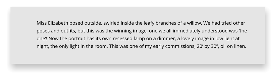 Miss Elizabeth posed outside, swirled inside the leafy branches of a willow. We had tried other poses and outfits, but this was the winning image, one we all immediately understood was ‘the one’! Now the portrait has its own recessed lamp on a dimmer, a lovely image in low light at night, the only light in the room. This was one of my early commissions, 20’ by 30”, oil on linen.