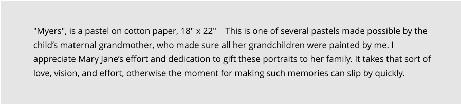 "Myers", is a pastel on cotton paper, 18" x 22"    This is one of several pastels made possible by the child’s maternal grandmother, who made sure all her grandchildren were painted by me. I appreciate Mary Jane’s effort and dedication to gift these portraits to her family. It takes that sort of love, vision, and effort, otherwise the moment for making such memories can slip by quickly.